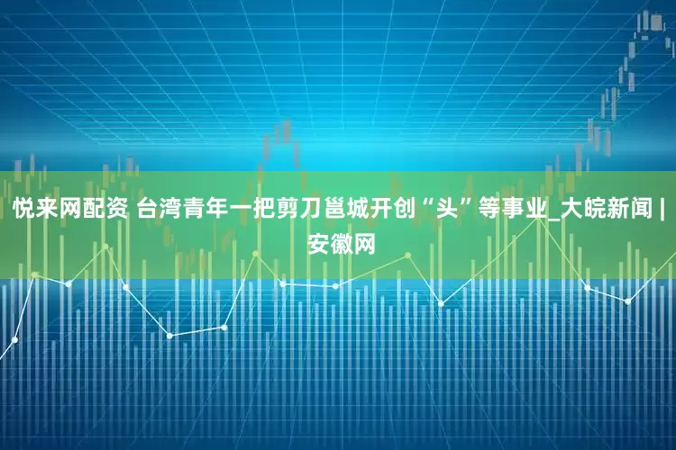 悦来网配资 台湾青年一把剪刀邕城开创“头”等事业_大皖新闻 | 安徽网