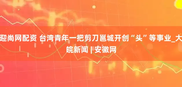 迎尚网配资 台湾青年一把剪刀邕城开创“头”等事业_大皖新闻 | 安徽网
