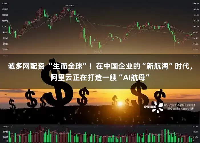 诚多网配资 “生而全球”！在中国企业的“新航海”时代，阿里云正在打造一艘“AI航母”