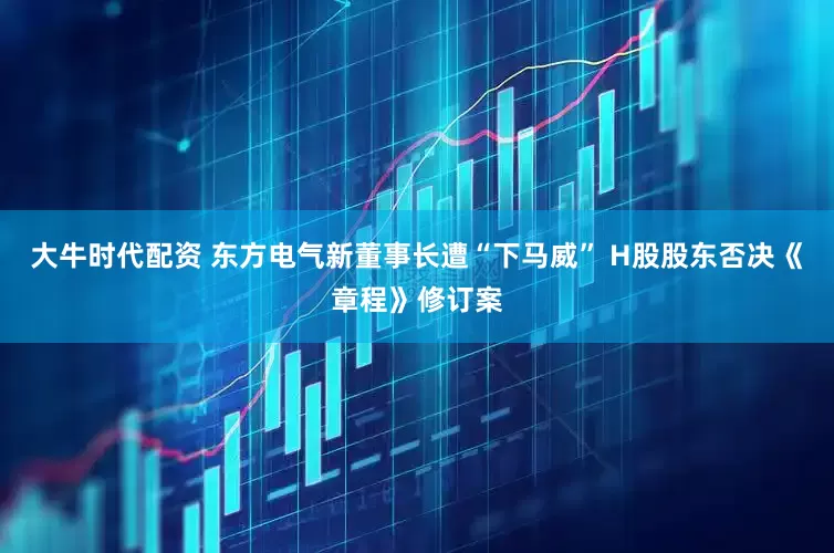 大牛时代配资 东方电气新董事长遭“下马威” H股股东否决《章程》修订案