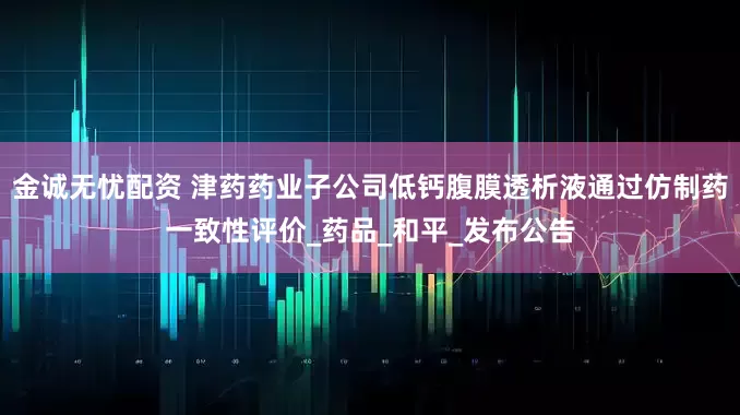 金诚无忧配资 津药药业子公司低钙腹膜透析液通过仿制药一致性评价_药品_和平_发布公告