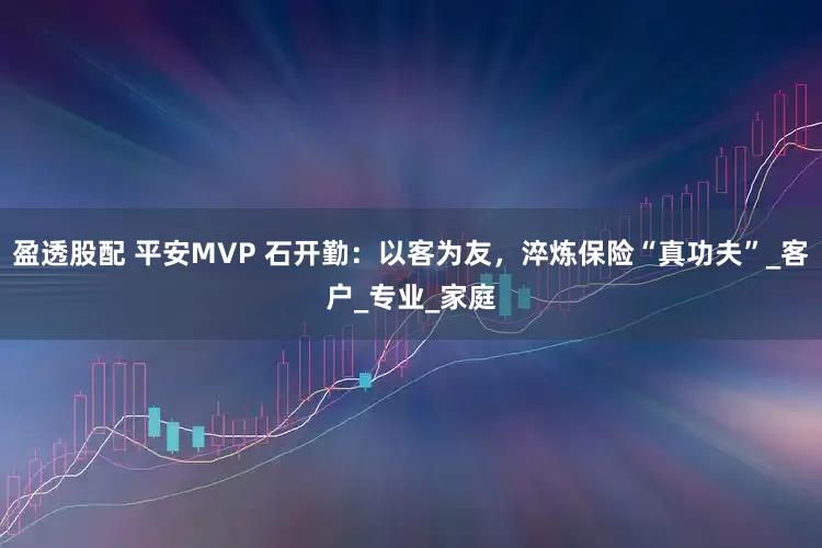 盈透股配 平安MVP 石开勤：以客为友，淬炼保险“真功夫”_客户_专业_家庭