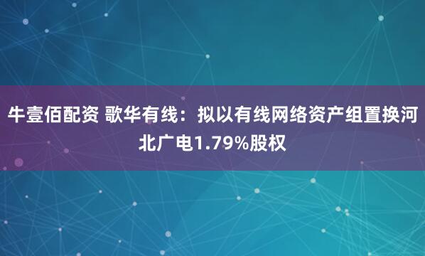 牛壹佰配资 歌华有线：拟以有线网络资产组置换河北广电1.79%股权