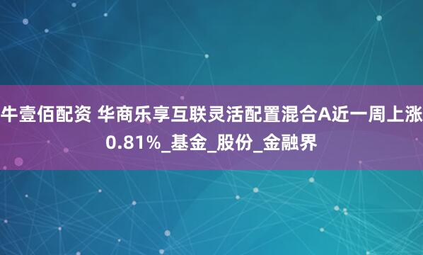 牛壹佰配资 华商乐享互联灵活配置混合A近一周上涨0.81%_基金_股份_金融界