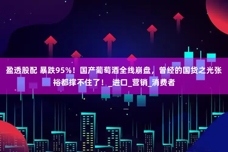 盈透股配 暴跌95%！国产葡萄酒全线崩盘，曾经的国货之光张裕都撑不住了！_进口_营销_消费者
