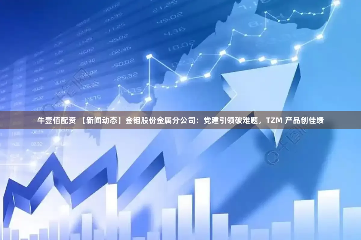牛壹佰配资 【新闻动态】金钼股份金属分公司：党建引领破难题，TZM 产品创佳绩