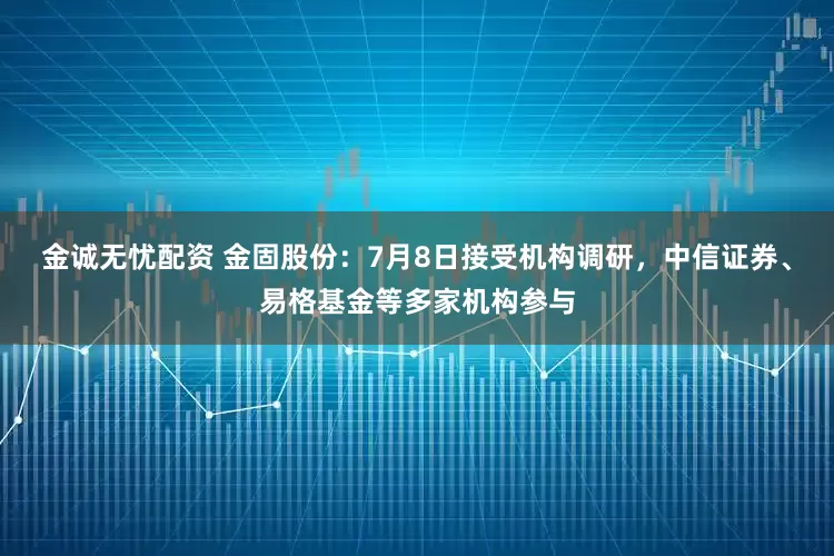金诚无忧配资 金固股份：7月8日接受机构调研，中信证券、易格基金等多家机构参与