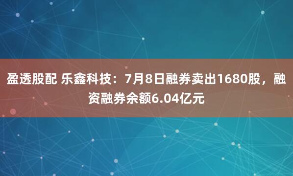盈透股配 乐鑫科技：7月8日融券卖出1680股，融资融券余额6.04亿元