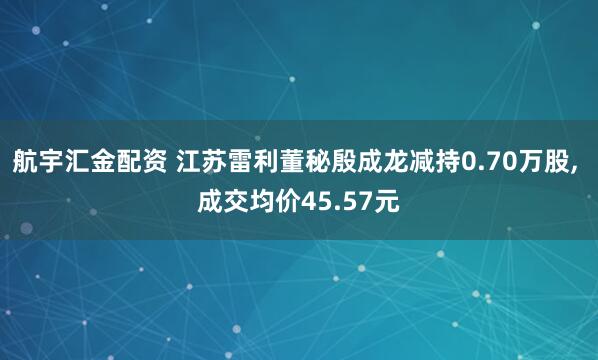 航宇汇金配资 江苏雷利董秘殷成龙减持0.70万股, 成交均价45.57元