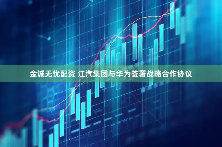 金诚无忧配资 江汽集团与华为签署战略合作协议