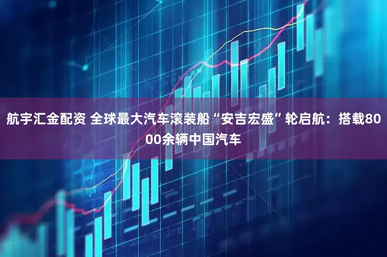 航宇汇金配资 全球最大汽车滚装船“安吉宏盛”轮启航：搭载8000余辆中国汽车