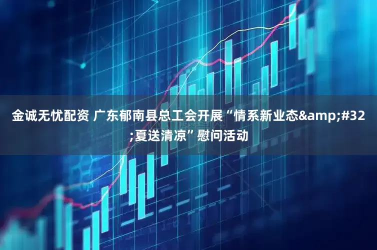 金诚无忧配资 广东郁南县总工会开展“情系新业态&#32;夏送清凉”慰问活动