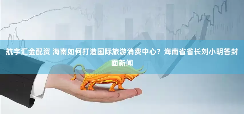 航宇汇金配资 海南如何打造国际旅游消费中心？海南省省长刘小明答封面新闻