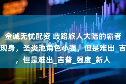 金诚无忧配资 歧路旅人大陆的霸者：几大卡池均现身，圣炎池角色小强，但是难出_吉普_强度_新人