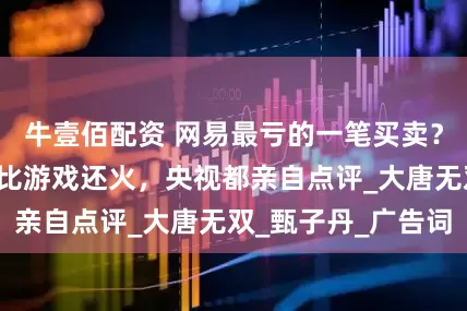 牛壹佰配资 网易最亏的一笔买卖？造梗“痛快体”比游戏还火，央视都亲自点评_大唐无双_甄子丹_广告词