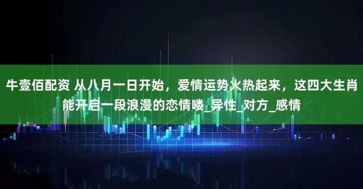 牛壹佰配资 从八月一日开始，爱情运势火热起来，这四大生肖能开启一段浪漫的恋情喽_异性_对方_感情