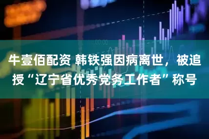 牛壹佰配资 韩铁强因病离世，被追授“辽宁省优秀党务工作者”称号