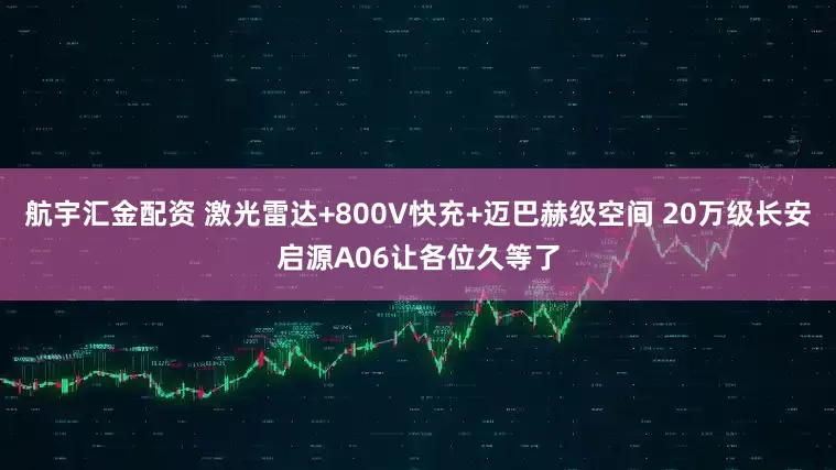 航宇汇金配资 激光雷达+800V快充+迈巴赫级空间 20万级长安启源A06让各位久等了