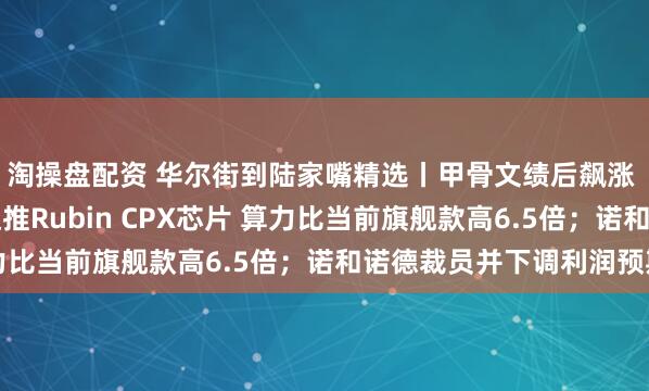 淘操盘配资 华尔街到陆家嘴精选丨甲骨文绩后飙涨 AI业务井喷；英伟达推Rubin CPX芯片 算力比当前旗舰款高6.5倍；诺和诺德裁员并下调利润预期