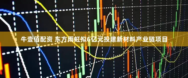 牛壹佰配资 东方雨虹拟6亿元投建新材料产业链项目