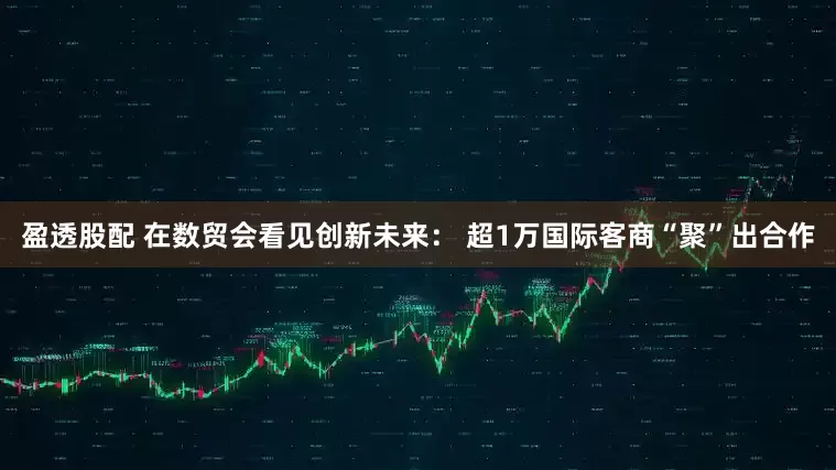 盈透股配 在数贸会看见创新未来： 超1万国际客商“聚”出合作