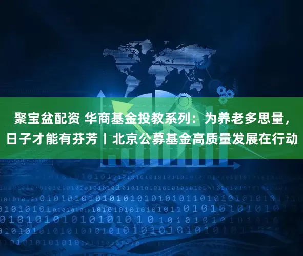 聚宝盆配资 华商基金投教系列：为养老多思量，日子才能有芬芳丨北京公募基金高质量发展在行动