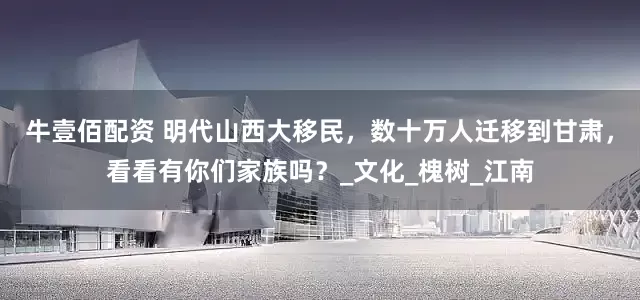 牛壹佰配资 明代山西大移民，数十万人迁移到甘肃，看看有你们家族吗？_文化_槐树_江南