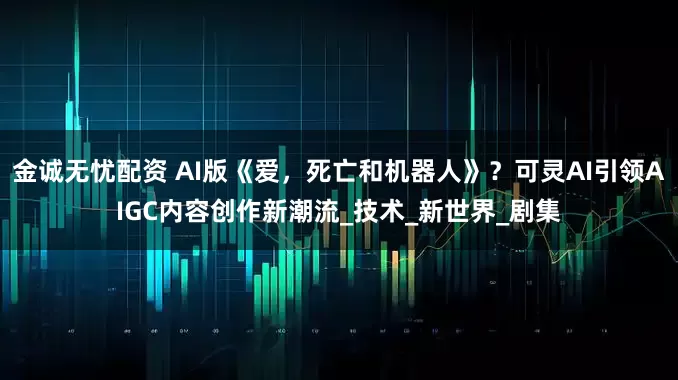 金诚无忧配资 AI版《爱,死亡和机器人》?可灵AI引领AIGC内容创作新潮流_技术_新世界_剧集