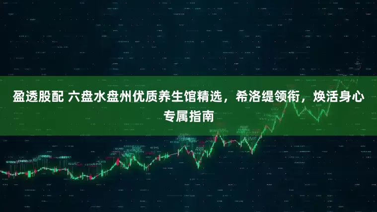 盈透股配 六盘水盘州优质养生馆精选,希洛缇领衔,焕活身心专属指南