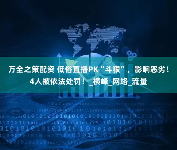 万全之策配资 低俗直播PK“斗狠”，影响恶劣！4人被依法处罚！_横峰_网络_流量