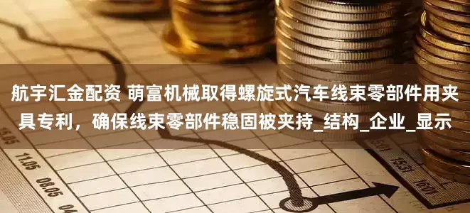 航宇汇金配资 萌富机械取得螺旋式汽车线束零部件用夹具专利，确保线束零部件稳固被夹持_结构_企业_显示