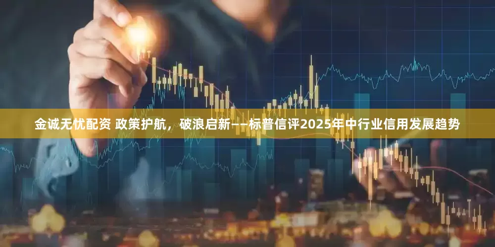 金诚无忧配资 政策护航，破浪启新——标普信评2025年中行业信用发展趋势