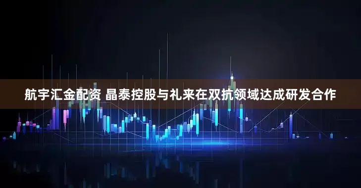航宇汇金配资 晶泰控股与礼来在双抗领域达成研发合作