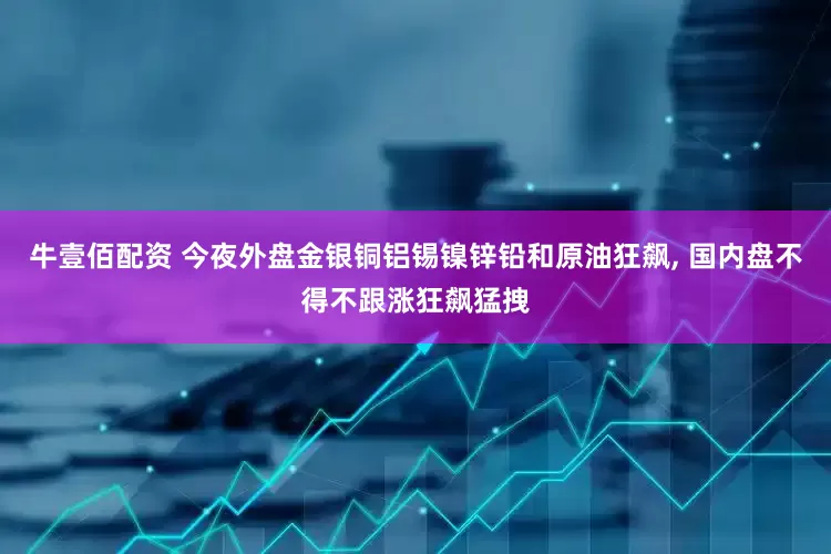 牛壹佰配资 今夜外盘金银铜铝锡镍锌铅和原油狂飙, 国内盘不得不跟涨狂飙猛拽