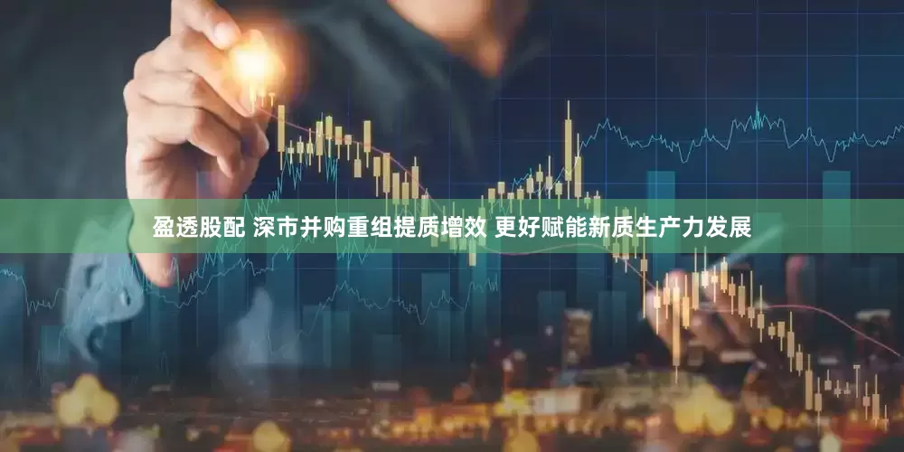 盈透股配 深市并购重组提质增效 更好赋能新质生产力发展