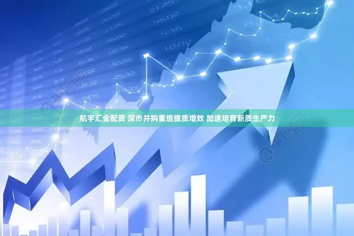 航宇汇金配资 深市并购重组提质增效 加速培育新质生产力