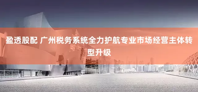 盈透股配 广州税务系统全力护航专业市场经营主体转型升级