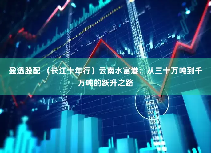 盈透股配 （长江十年行）云南水富港：从三十万吨到千万吨的跃升之路
