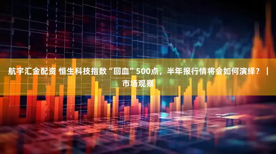 航宇汇金配资 恒生科技指数“回血”500点，半年报行情将会如何演绎？｜市场观察